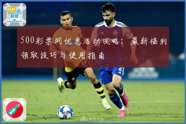 500彩票网优惠活动攻略：最新福利领取技巧与使用指南