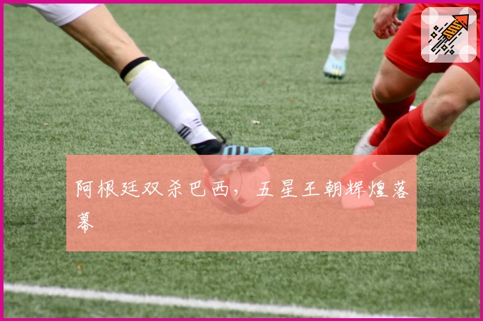 阿根廷双杀巴西，五星王朝辉煌落幕