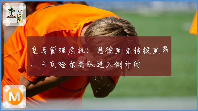 皇马管理危机：恩德里克转投里昂，卡瓦哈尔离队进入倒计时