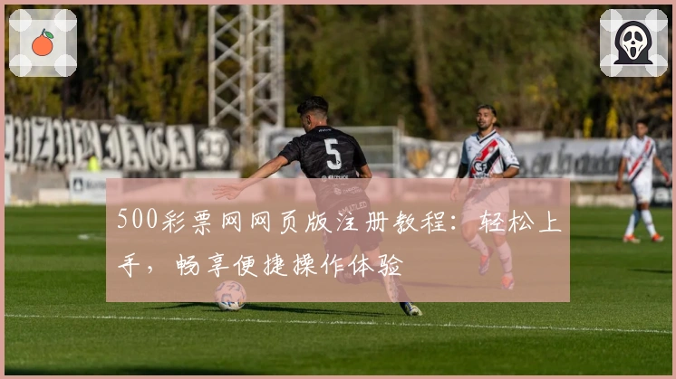 500彩票网网页版注册教程:轻松上手,畅享便捷操作体验