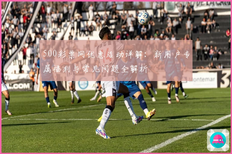 500彩票网优惠活动详解：新用户专属福利与常见问题全解析