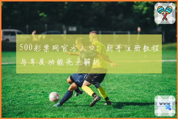 500彩票网官方入口：新手注册教程与年度功能亮点解析