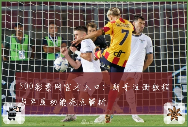 500彩票网官方入口：新手注册教程与年度功能亮点解析