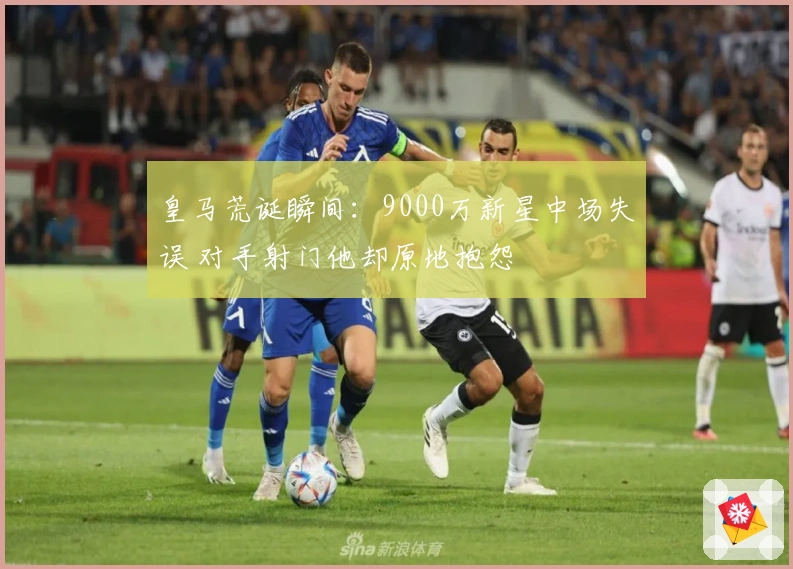 皇马荒诞瞬间：9000万新星中场失误 对手射门他却原地抱怨