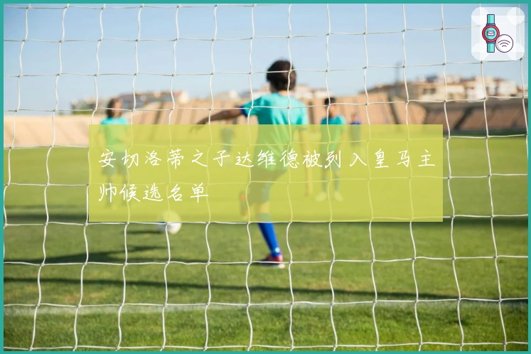 安切洛蒂之子达维德被列入皇马主帅候选名单