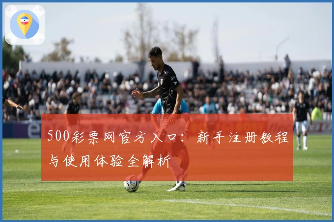 500彩票网官方入口：新手注册教程与使用体验全解析
