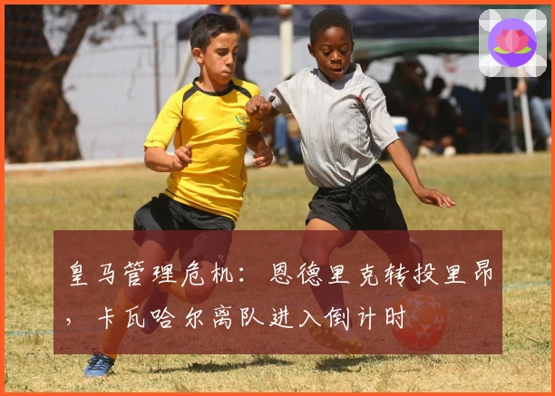 皇马管理危机：恩德里克转投里昂，卡瓦哈尔离队进入倒计时