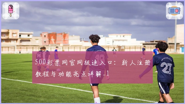 500彩票网官网极速入口:新人注册教程与功能亮点详解_1
