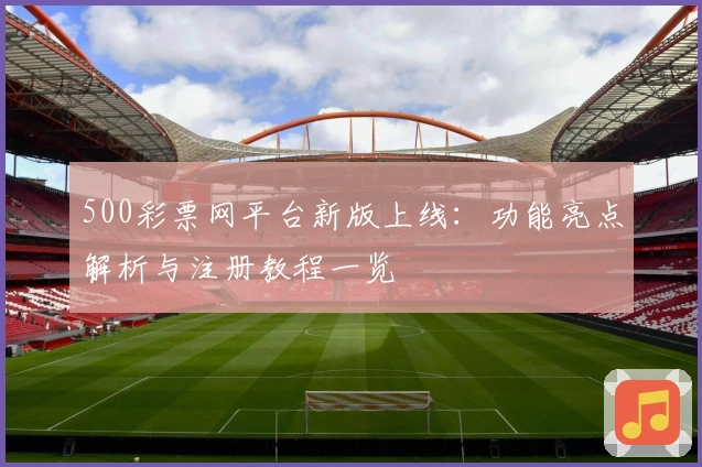 500彩票网平台新版上线：功能亮点解析与注册教程一览