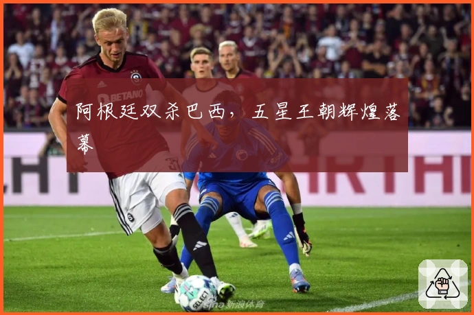 阿根廷双杀巴西，五星王朝辉煌落幕